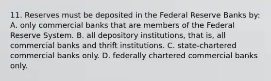 11. Reserves must be deposited in the Federal Reserve Banks by: A. only commercial banks that are members of the Federal Reserve System. B. all depository institutions, that is, all commercial banks and thrift institutions. C. state-chartered commercial banks only. D. federally chartered commercial banks only.