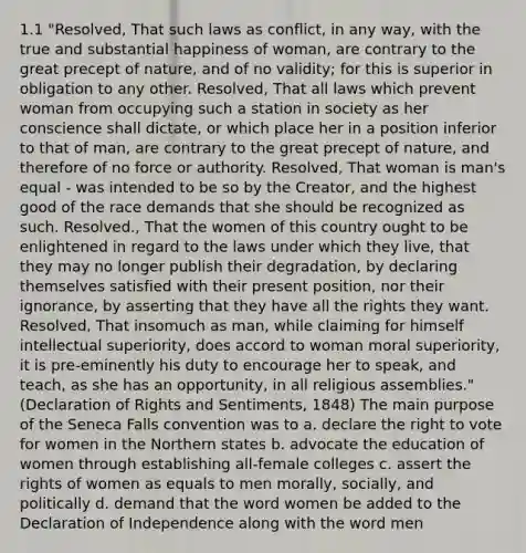 1.1 "Resolved, That such laws as conflict, in any way, with the true and substantial happiness of woman, are contrary to the great precept of nature, and of no validity; for this is superior in obligation to any other. Resolved, That all laws which prevent woman from occupying such a station in society as her conscience shall dictate, or which place her in a position inferior to that of man, are contrary to the great precept of nature, and therefore of no force or authority. Resolved, That woman is man's equal - was intended to be so by the Creator, and the highest good of the race demands that she should be recognized as such. Resolved., That the women of this country ought to be enlightened in regard to the laws under which they live, that they may no longer publish their degradation, by declaring themselves satisfied with their present position, nor their ignorance, by asserting that they have all the rights they want. Resolved, That insomuch as man, while claiming for himself intellectual superiority, does accord to woman moral superiority, it is pre-eminently his duty to encourage her to speak, and teach, as she has an opportunity, in all religious assemblies." (Declaration of Rights and Sentiments, 1848) The main purpose of the Seneca Falls convention was to a. declare the right to vote for women in the Northern states b. advocate the education of women through establishing all-female colleges c. assert the rights of women as equals to men morally, socially, and politically d. demand that the word women be added to the Declaration of Independence along with the word men