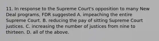 11. In response to the Supreme Court's opposition to many New Deal programs, FDR suggested A. impeaching the entire Supreme Court. B. reducing the pay of sitting Supreme Court justices. C. increasing the number of justices from nine to thirteen. D. all of the above.