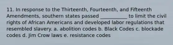 11. In response to the Thirteenth, Fourteenth, and Fifteenth Amendments, southern states passed ___________ to limit the civil rights of African Americans and developed labor regulations that resembled slavery. a. abolition codes b. Black Codes c. blockade codes d. Jim Crow laws e. resistance codes