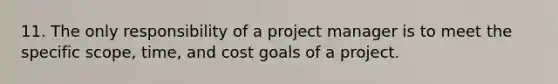 11. The only responsibility of a project manager is to meet the specific scope, time, and cost goals of a project.