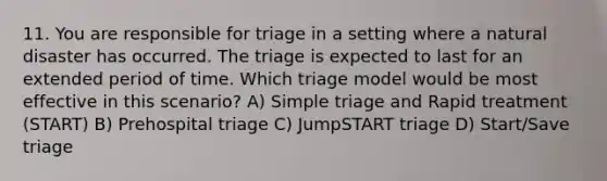 11. You are responsible for triage in a setting where a natural disaster has occurred. The triage is expected to last for an extended period of time. Which triage model would be most effective in this scenario? A) Simple triage and Rapid treatment (START) B) Prehospital triage C) JumpSTART triage D) Start/Save triage