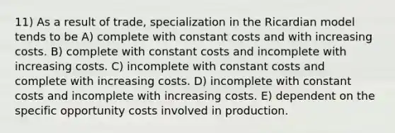 11) As a result of trade, specialization in the Ricardian model tends to be A) complete with constant costs and with increasing costs. B) complete with constant costs and incomplete with increasing costs. C) incomplete with constant costs and complete with increasing costs. D) incomplete with constant costs and incomplete with increasing costs. E) dependent on the specific opportunity costs involved in production.