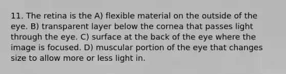 11. The retina is the A) flexible material on the outside of the eye. B) transparent layer below the cornea that passes light through the eye. C) surface at the back of the eye where the image is focused. D) muscular portion of the eye that changes size to allow more or less light in.