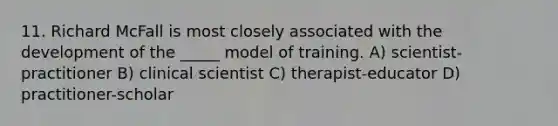 11. Richard McFall is most closely associated with the development of the _____ model of training. A) scientist-practitioner B) clinical scientist C) therapist-educator D) practitioner-scholar