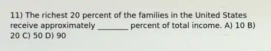 11) The richest 20 percent of the families in the United States receive approximately ________ percent of total income. A) 10 B) 20 C) 50 D) 90