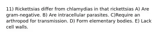 11) Rickettsias differ from chlamydias in that rickettsias A) Are gram-negative. B) Are intracellular parasites. C)Require an arthropod for transmission. D) Form elementary bodies. E) Lack cell walls.