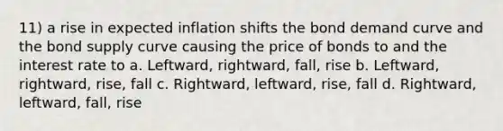 11) a rise in expected inflation shifts the bond demand curve and the bond supply curve causing the price of bonds to and the interest rate to a. Leftward, rightward, fall, rise b. Leftward, rightward, rise, fall c. Rightward, leftward, rise, fall d. Rightward, leftward, fall, rise