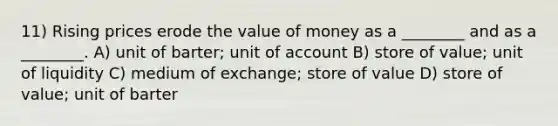 11) Rising prices erode the value of money as a ________ and as a ________. A) unit of barter; unit of account B) store of value; unit of liquidity C) medium of exchange; store of value D) store of value; unit of barter