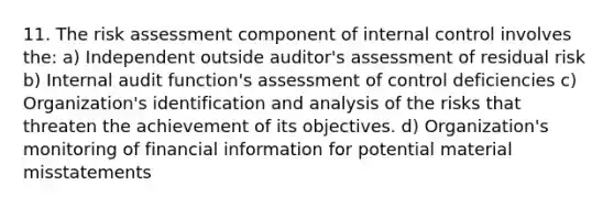 11. The risk assessment component of internal control involves the: a) Independent outside auditor's assessment of residual risk b) Internal audit function's assessment of control deficiencies c) Organization's identification and analysis of the risks that threaten the achievement of its objectives. d) Organization's monitoring of financial information for potential material misstatements