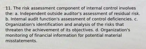 11. The risk assessment component of internal control involves the: a. Independent outside auditor's assessment of residual risk. b. Internal audit function's assessment of control deficiencies. c. Organization's identification and analysis of the risks that threaten the achievement of its objectives. d. Organization's monitoring of financial information for potential material misstatements.