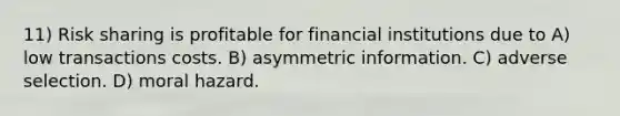 11) Risk sharing is profitable for financial institutions due to A) low transactions costs. B) asymmetric information. C) adverse selection. D) moral hazard.