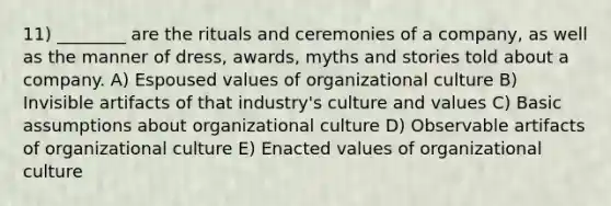 11) ________ are the rituals and ceremonies of a company, as well as the manner of dress, awards, myths and stories told about a company. A) Espoused values of organizational culture B) Invisible artifacts of that industry's culture and values C) Basic assumptions about organizational culture D) Observable artifacts of organizational culture E) Enacted values of organizational culture