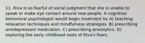 11. Riva is so fearful of social judgment that she is unable to speak or make eye contact around new people. A cognitive behavioral psychologist would begin treatment by A) teaching relaxation techniques and mindfulness strategies. B) prescribing antidepressant medication. C) prescribing anxiolytics. D) exploring the early childhood roots of Riva's fears.