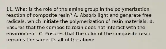 11. What is the role of the amine group in the polymerization reaction of composite resin? A. Absorb light and generate free radicals, which initiate the polymerization of resin materials. B. Ensures that the composite resin does not interact with the environment. C. Ensures that the color of the composite resin remains the same. D. all of the above