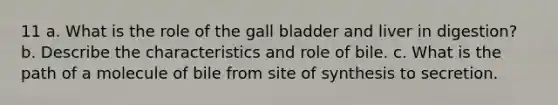 11 a. What is the role of the gall bladder and liver in digestion? b. Describe the characteristics and role of bile. c. What is the path of a molecule of bile from site of synthesis to secretion.