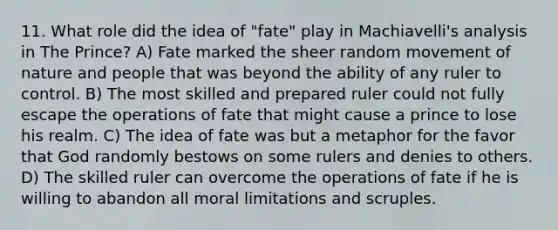 11. What role did the idea of "fate" play in Machiavelli's analysis in The Prince? A) Fate marked the sheer random movement of nature and people that was beyond the ability of any ruler to control. B) The most skilled and prepared ruler could not fully escape the operations of fate that might cause a prince to lose his realm. C) The idea of fate was but a metaphor for the favor that God randomly bestows on some rulers and denies to others. D) The skilled ruler can overcome the operations of fate if he is willing to abandon all moral limitations and scruples.