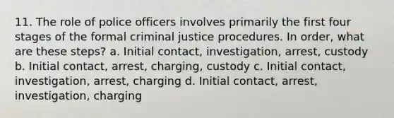 11. The role of police officers involves primarily the first four stages of the formal criminal justice procedures. In order, what are these steps? a. Initial contact, investigation, arrest, custody b. Initial contact, arrest, charging, custody c. Initial contact, investigation, arrest, charging d. Initial contact, arrest, investigation, charging