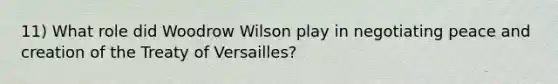 11) What role did Woodrow Wilson play in negotiating peace and creation of the Treaty of Versailles?