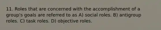 11. Roles that are concerned with the accomplishment of a group's goals are referred to as A) social roles. B) antigroup roles. C) task roles. D) objective roles.