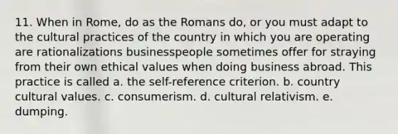 11. When in Rome, do as the Romans do, or you must adapt to the cultural practices of the country in which you are operating are rationalizations businesspeople sometimes offer for straying from their own ethical values when doing business abroad. This practice is called a. the self-reference criterion. b. country <a href='https://www.questionai.com/knowledge/kyz76nVU9o-cultural-values' class='anchor-knowledge'>cultural values</a>. c. consumerism. d. cultural relativism. e. dumping.