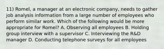 11) Romel, a manager at an electronic company, needs to gather job analysis information from a large number of employees who perform similar work. Which of the following would be more appropriate for Romel? A. Observing all employees B. Holding group interview with a supervisor C. Interviewing the R&D manager D. Conducting telephone surveys for all employees