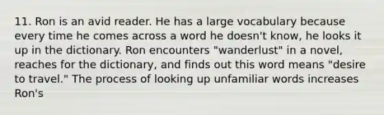 11. Ron is an avid reader. He has a large vocabulary because every time he comes across a word he doesn't know, he looks it up in the dictionary. Ron encounters "wanderlust" in a novel, reaches for the dictionary, and finds out this word means "desire to travel." The process of looking up unfamiliar words increases Ron's