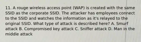 11. A rouge wireless access point (WAP) is created with the same SSID as the corporate SSID. The attacker has employees connect to the SSID and watches the information as it's relayed to the original SSID. What type of attack is described here? A. Smurf attack B. Compromised key attack C. Sniffer attack D. Man in the middle attack