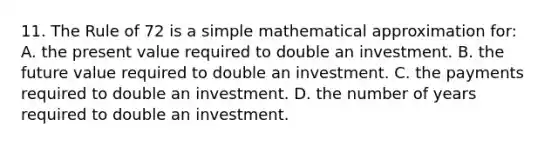 11. The Rule of 72 is a simple mathematical approximation for: A. the present value required to double an investment. B. the future value required to double an investment. C. the payments required to double an investment. D. the number of years required to double an investment.