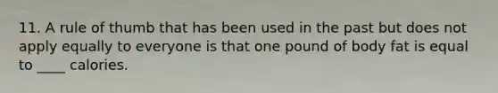 11. A rule of thumb that has been used in the past but does not apply equally to everyone is that one pound of body fat is equal to ____ calories.