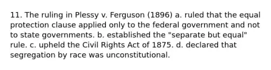 11. The ruling in Plessy v. Ferguson (1896) a. ruled that the equal protection clause applied only to the federal government and not to state governments. b. established the "separate but equal" rule. c. upheld the Civil Rights Act of 1875. d. declared that segregation by race was unconstitutional.