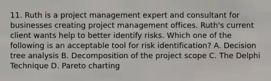 11. Ruth is a project management expert and consultant for businesses creating project management offices. Ruth's current client wants help to better identify risks. Which one of the following is an acceptable tool for risk identification? A. Decision tree analysis B. Decomposition of the project scope C. The Delphi Technique D. Pareto charting