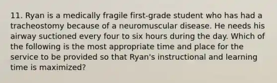 11. Ryan is a medically fragile first-grade student who has had a tracheostomy because of a neuromuscular disease. He needs his airway suctioned every four to six hours during the day. Which of the following is the most appropriate time and place for the service to be provided so that Ryan's instructional and learning time is maximized?