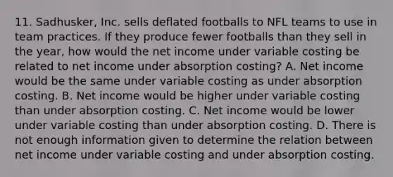 11. Sadhusker, Inc. sells deflated footballs to NFL teams to use in team practices. If they produce fewer footballs than they sell in the year, how would the net income under variable costing be related to net income under absorption costing? A. Net income would be the same under variable costing as under absorption costing. B. Net income would be higher under variable costing than under absorption costing. C. Net income would be lower under variable costing than under absorption costing. D. There is not enough information given to determine the relation between net income under variable costing and under absorption costing.