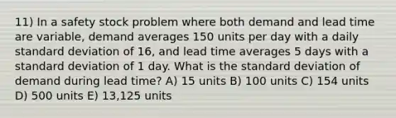 11) In a safety stock problem where both demand and lead time are variable, demand averages 150 units per day with a daily standard deviation of 16, and lead time averages 5 days with a standard deviation of 1 day. What is the standard deviation of demand during lead time? A) 15 units B) 100 units C) 154 units D) 500 units E) 13,125 units