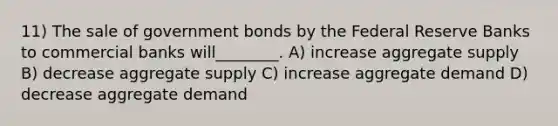 11) The sale of government bonds by the Federal Reserve Banks to commercial banks will________. A) increase aggregate supply B) decrease aggregate supply C) increase aggregate demand D) decrease aggregate demand