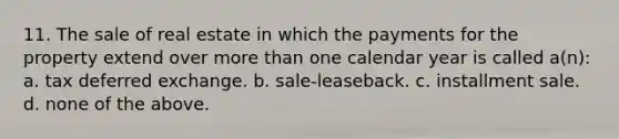 11. The sale of real estate in which the payments for the property extend over more than one calendar year is called a(n): a. tax deferred exchange. b. sale-leaseback. c. installment sale. d. none of the above.