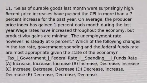 11. "Sales of durable goods last month were surprisingly high. Recent price increases have pushed the CPI to more than a 7 percent increase for the past year. On average, the producer price index has gained 1 percent each month during the last year.Wage rates have increased throughout the economy, but productivity gains are minimal. The unemployment rate, however, is steady at 6 percent." Which of the following changes in the tax rate, government spending and the federal funds rate are most appropriate given the state of the economy? _Tax_|_Government_|_Federal Rate_|__Spending___|_Funds Rate (A) Increase, Increase, Increase (B) Increase, Decrease, Increase (C) Increase, Decrease, Decrease (D) Decrease, Increase, Decrease (E) Decrease, Decrease, Decrease