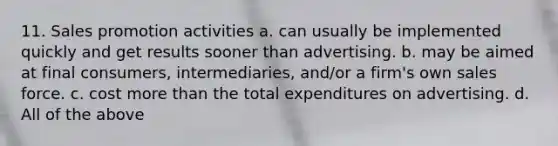 11. Sales promotion activities a. can usually be implemented quickly and get results sooner than advertising. b. may be aimed at final consumers, intermediaries, and/or a firm's own sales force. c. cost more than the total expenditures on advertising. d. All of the above