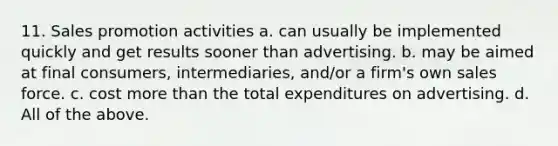 11. Sales promotion activities a. can usually be implemented quickly and get results sooner than advertising. b. may be aimed at final consumers, intermediaries, and/or a firm's own sales force. c. cost <a href='https://www.questionai.com/knowledge/keWHlEPx42-more-than' class='anchor-knowledge'>more than</a> the total expenditures on advertising. d. All of the above.