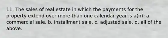 11. The sales of real estate in which the payments for the property extend over <a href='https://www.questionai.com/knowledge/keWHlEPx42-more-than' class='anchor-knowledge'>more than</a> one calendar year is a(n): a. commercial sale. b. installment sale. c. adjusted sale. d. all of the above.