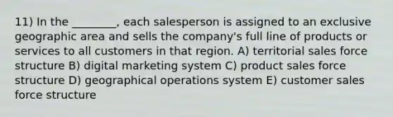 11) In the ________, each salesperson is assigned to an exclusive geographic area and sells the company's full line of products or services to all customers in that region. A) territorial sales force structure B) digital marketing system C) product sales force structure D) geographical operations system E) customer sales force structure