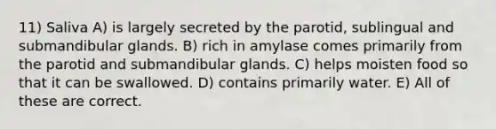 11) Saliva A) is largely secreted by the parotid, sublingual and submandibular glands. B) rich in amylase comes primarily from the parotid and submandibular glands. C) helps moisten food so that it can be swallowed. D) contains primarily water. E) All of these are correct.