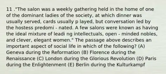 11 ."The salon was a weekly gathering held in the home of one of the dominant ladies of the society, at which dinner was usually served, cards usually p layed, but conversation led by the hostess predomi - nated. A few salons were known as having the ideal mixture of leadi ng intellectuals, open - minded nobles, and clever, elegant women." The passage above describes an important aspect of social life in which of the following? (A) Geneva during the Reformation (B) Florence during the Renaissance (C) London during the Glorious Revolution (D) Paris during the Enlightenment (E) Berlin during the Kulturkampf