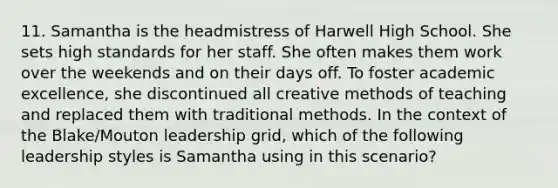 11. Samantha is the headmistress of Harwell High School. She sets high standards for her staff. She often makes them work over the weekends and on their days off. To foster academic excellence, she discontinued all creative methods of teaching and replaced them with traditional methods. In the context of the Blake/Mouton leadership grid, which of the following leadership styles is Samantha using in this scenario?