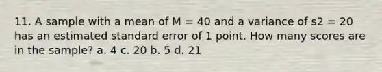 11. A sample with a mean of M = 40 and a variance of s2 = 20 has an estimated standard error of 1 point. How many scores are in the sample? a. 4 c. 20 b. 5 d. 21