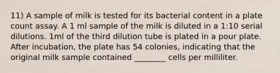 11) A sample of milk is tested for its bacterial content in a plate count assay. A 1 ml sample of the milk is diluted in a 1:10 serial dilutions. 1ml of the third dilution tube is plated in a pour plate. After incubation, the plate has 54 colonies, indicating that the original milk sample contained ________ cells per milliliter.