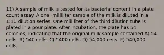 11) A sample of milk is tested for its bacterial content in a plate count assay. A one -milliliter sample of the milk is diluted in a 1:10 dilution series. One milliliter of the third dilution tube is plated in a pour plate. After incubation, the plate has 54 colonies, indicating that the original milk sample contained A) 54 cells. B) 540 cells. C) 5400 cells. D) 54,000 cells. E) 540,000 cells.