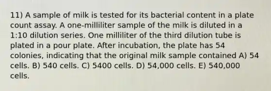 11) A sample of milk is tested for its bacterial content in a plate count assay. A one-milliliter sample of the milk is diluted in a 1:10 dilution series. One milliliter of the third dilution tube is plated in a pour plate. After incubation, the plate has 54 colonies, indicating that the original milk sample contained A) 54 cells. B) 540 cells. C) 5400 cells. D) 54,000 cells. E) 540,000 cells.