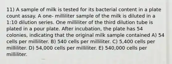 11) A sample of milk is tested for its bacterial content in a plate count assay. A one- milliliter sample of the milk is diluted in a 1:10 dilution series. One milliliter of the third dilution tube is plated in a pour plate. After incubation, the plate has 54 colonies, indicating that the original milk sample contained A) 54 cells per milliliter. B) 540 cells per milliliter. C) 5,400 cells per milliliter. D) 54,000 cells per milliliter. E) 540,000 cells per milliliter.